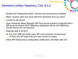 Sametime Unified Telephony “Lite” 8.5.2

  ●   Simpler SUT deployment option (licence and pricing terms to follow)
  ●   Make / receive video and voice calls from Sametime 8.5.2 a/v client
  ●   Limited in-call control
  ●   Uses Sametime Media Manage/ SIP Proxy server properly configured with a
      SIP-trunk-connection (SUT Telephony Application Server and Telephony
      Control Server are not required)
  ●   Upgrade-able to full SUT
  ●   At 8.5.2 GA, IBM will certify major SIP communication environments
       ─   IP PBX's and SIP based audio and video conference bridges
  ●   Other SIP infrastructure configuration certifications will follow after GA




                                        ©2010 IBM Corporation
 