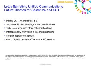 Lotus Sametime Unified Communications
Future Themes for Sametime and SUT


 Mobile UC – IM, Meetings, SUT
 Sametime Unified Meetings – web, audio, video
 Tight integration with other collaboration tools
 Interoperability with video & telephony partners
 Simpler deployment options
 Cloud / hybrid delivery of Sametime UC services




 The information on the new product is intended to outline our general product direction and it should not be relied on in making a purchasing decision. The information on the
 new product is for informational purposes only and may not be incorporated into any contract. The information on the new product is not a commitment, promise, or legal
 obligation to deliver any material, code or functionality. The development, release, and timing of any features or functionality described for our products remains at IBM's sole
 discretion.




                                                                            ©2010 IBM Corporation
 