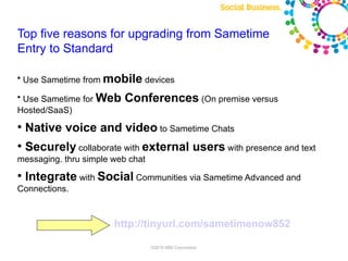 Top five reasons for upgrading from Sametime
Entry to Standard

●
    Use Sametime from mobile devices
●
 Use Sametime for Web     Conferences (On premise versus
Hosted/SaaS)
●
    Native voice and video to Sametime Chats
●
    Securely collaborate with external users with presence and text
messaging. thru simple web chat
●
    Integrate with Social Communities via Sametime Advanced and
Connections.



                       http://tinyurl.com/sametimenow852

                                  ©2010 IBM Corporation
 