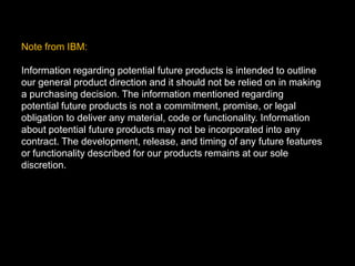 Note from IBM:Information regarding potential future products is intended to outline our general product direction and it should not be relied on in making a purchasing decision. The information mentioned regarding potential future products is not a commitment, promise, or legal obligation to deliver any material, code or functionality. Information about potential future products may not be incorporated into any contract. The development, release, and timing of any future features or functionality described for our products remains at our sole discretion.
