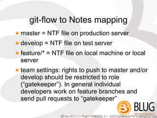 git-flow to Notes mapping
master = NTF file on production server
develop = NTF file on test server
feature/* = NTF file on local machine or local
server
team settings: rights to push to master and/or
develop should be restricted to role
(“gatekeeper”). In general individual
developers work on feature branches and
send pull requests to “gatekeeper”
 