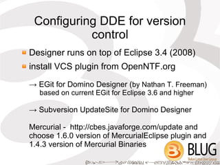 Configuring DDE for version
           control
Designer runs on top of Eclipse 3.4 (2008)
install VCS plugin from OpenNTF.org
→ EGit for Domino Designer (by Nathan T. Freeman)
   based on current EGit for Eclipse 3.6 and higher

→ Subversion UpdateSite for Domino Designer

Mercurial - http://cbes.javaforge.com/update and
choose 1.6.0 version of MercurialEclipse plugin and
1.4.3 version of Mercurial Binaries
 