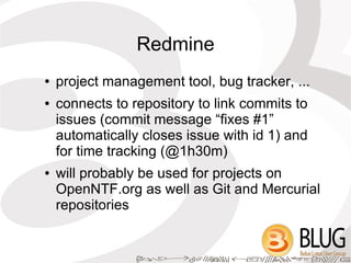Redmine
●   project management tool, bug tracker, ...
●   connects to repository to link commits to
    issues (commit message “fixes #1”
    automatically closes issue with id 1) and
    for time tracking (@1h30m)
●   will probably be used for projects on
    OpenNTF.org as well as Git and Mercurial
    repositories
 