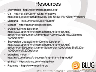 Resources
●   Subversion - http://subversion.apache.org/
●   Git – http://git-scm.com/, Git for Windows -
    http://code.google.com/p/msysgit/ and follow link “Git for Windows”
●   Mercurial – http://mercurial.selenic.com/
●   Bazaar – http://bazaar.canonical.com/
●   EGit for Domino Designer –
    http://www.openntf.org/internal/home.nsf/project.xsp?
    action=openDocument&name=EGit%20for%20IBM%20Domino
    %20Designer
●   Subversion UpdateSite for Domino Designer –
    http://www.openntf.org/internal/home.nsf/project.xsp?
    action=openDocument&name=Subversion%20UpdateSite%20for
    %20Domino%20Designer
●   branching model -
    http://nvie.com/posts/a-successful-git-branching-model/
●   git-flow – https://github.com/nvie/gitflow
●   Redmine – http://www.redmine.org
 