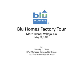 Blu Homes Factory Tour
    Mare Island, Vallejo, CA
             May 22, 2012


                     by
           Timothy C. Olson
    RPM Mortgage Homebuilder Group
      1835 First Street ▪ Napa, CA 94559
 