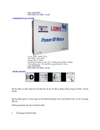 - Giá: 3.800.000 Đ 
THỜI GIAN LƯU ĐIỆN : 42 giờ 
LIONSDOOR Power HV1000 
- In put: 220V - 50HZ (10%) 
- Out: 220V - 50V (10%) 
- Công xuất: P= 700W 
- Sử dụng cho động cơ kéo 700 - 1000kg hoặc 230Nm -300Nm 
- Thời gian sạc lại : 16h đạt 90% dung lượng bình Accu 
- Giá: 4.200.000 Đ 
THỜI GIAN LƯU ĐIỆN : 48 giờ 
SƠ ĐỒ LẮP ĐẶT 
Bộ lưu điện có chức năng lưu trữ điện dự, ổn áp, ổn tần tự động chống xung lọc nhiễu, xét lan 
truyền. 
Bộ lưu điện ngoài có chức năng lưu trữ điện dự phòng còn là một thiệt bị bảo vệ các vật dụng 
điện tử. 
Những ứng dụng chủ yếu của bộ lưu điện : 
1. Ứng dụng trong đời sống : 
 