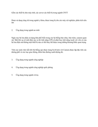 Gồm các thiết bị như máy tính, các server các thiết bị trong ngành CNTT 
Được sử dụng rộng rãi trong ngành y khoa, được trang bị cho các máy xét nghiệm, phân tích siêu 
âm 
2. Ứng dụng trong ngành an ninh 
Ngày nay bộ lưu điện sử dụng khá phổ biến trong các hệ thống báo cháy, báo trộm, camera quan 
sát. Một khi sự cố mất điện sảy ra thì tính năng UPS sẽ phát huy tính năng tuyệt vời vốn có của 
bộ lưu điện mà không một thiết bị nào có thể thay thế được trong những khoảng khắc quan trọng. 
Trên các nước tiên tiến khi hệ thống ups được trang bị đi kèm với Camera được lặp đặc trên các 
đường phố và các trục giao thông, điểm báo đường xanh đường đỏ. 
3. Ứng dụng trong ngành công nghiệp 
4. Ứng dụng trong ngành công nghiệp quốc phòng 
5. Ứng dụng trong ngành vũ trụ 
