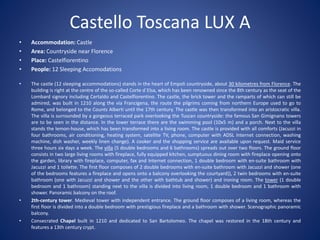 Castello Toscana LUX A
• Accommodation: Castle
• Area: Countryside near Florence
• Place: Castelfiorentino
• People: 12 Sleeping Accomodations
• The castle (12 sleeping accommodations) stands in the heart of Empoli countryside, about 30 kilometres from Florence. The
building is right at the centre of the so-called Corte d`Elsa, which has been renowned since the 8th century as the seat of the
Lombard signory including Certaldo and Castelfiorentino. The castle, the brick tower and the ramparts of which can still be
admired, was built in 1210 along the via Francigena, the route the pilgrims coming from northern Europe used to go to
Rome, and belonged to the Counts Alberti until the 17th century. The castle was then transformed into an aristocratic villa.
The villa is surrounded by a gorgeous terraced park overlooking the Tuscan countryside: the famous San Gimignano towers
are to be seen in the distance. In the lower terrace there are the swimming pool (10x5 m) and a porch. Next to the villa
stands the lemon-house, which has been transformed into a living room. The castle is provided with all comforts (Jacuzzi in
four bathrooms, air conditioning, heating system, satellite TV, phone, computer with ADSL Internet connection, washing
machine, dish washer, weekly linen change). A cooker and the shopping service are available upon request. Maid service
three hours six days a week. The villa (5 double bedrooms and 6 bathrooms) spreads out over two floors. The ground floor
consists in two large living rooms with fireplace, fully equipped kitchen, sumptuous dining room with fireplace opening onto
the garden, library with fireplace, computer, fax and Internet connection, 1 double bedroom with en-suite bathroom with
Jacuzzi and 1 toilette. The first floor composes of 2 double bedrooms with en-suite bathroom with Jacuzzi and shower (one
of the bedrooms features a fireplace and opens onto a balcony overlooking the courtyard)), 2 twin bedrooms with en-suite
bathroom (one with Jacuzzi and shower and the other with bathtub and shower) and ironing room. The tower (1 double
bedroom and 1 bathroom) standing next to the villa is divided into living room, 1 double bedroom and 1 bathroom with
shower. Panoramic balcony on the roof.
• 2th-century tower. Medieval tower with independent entrance. The ground floor composes of a living room, whereas the
first floor is divided into a double bedroom with prestigious fireplace and a bathroom with shower. Scenographic panoramic
balcony.
• Consecrated Chapel built in 1210 and dedicated to San Bartolomeo. The chapel was restored in the 18th century and
features a 13th century crypt.
 