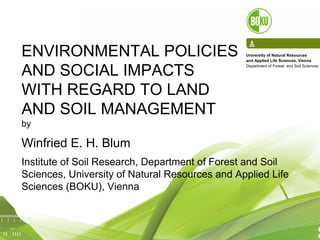 1
ENVIRONMENTAL POLICIES
AND SOCIAL IMPACTS
WITH REGARD TO LAND
AND SOIL MANAGEMENT
by
Winfried E. H. Blum
Institute of Soil Research, Department of Forest and Soil
Sciences, University of Natural Resources and Applied Life
Sciences (BOKU), Vienna
University of Natural Resources
and Applied Life Sciences, Vienna
Department of Forest- and Soil Sciences
 