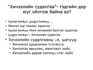 ““Хичээлийн ссууддааллггаааа””-- ггээддггииййнн ддоорр 
ююуугг ооййллггоожж ббааййннаа ввээ?? 
 kyozai kenkyu, jyugyo kenkyu,.... 
 Монгол нэр томьёог хэрэглэх 
 kyozai kenkyu- Нэгж хичээлийн бэлтгэл судалгаа 
 jyugyo kenkyu – Хичээлийн судалгаа 
 Хичээлийн судалгааны үе, шатууд: 
 Хичээлээ урьдчилан төлөвлөх 
 Хичээлээ явуулах, ажиглалт хийх 
 Хичээлийн дараа хэлэлцүүлэг хийх 
 