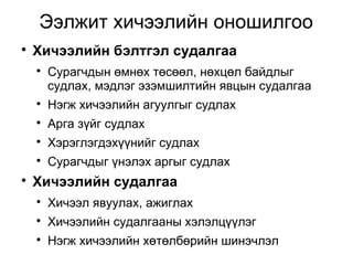 Ээлжит хичээлийн оношилгоо 
 Хичээлийн бэлтгэл судалгаа 
 Сурагчдын өмнөх төсөөл, нөхцөл байдлыг 
судлах, мэдлэг эзэмшилтийн явцын судалгаа 
 Нэгж хичээлийн агуулгыг судлах 
 Арга зүйг судлах 
 Хэрэглэгдэхүүнийг судлах 
 Сурагчдыг үнэлэх аргыг судлах 
 Хичээлийн судалгаа 
 Хичээл явуулах, ажиглах 
 Хичээлийн судалгааны хэлэлцүүлэг 
 Нэгж хичээлийн хөтөлбөрийн шинэчлэл 
 