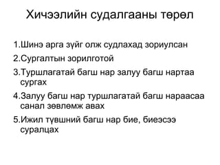 Хичээлийн судалгааны төрөл 
1.Шинэ арга зүйг олж судлахад зориулсан 
2.Сургалтын зорилготой 
3.Туршлагатай багш нар залуу багш нартаа 
сургах 
4.Залуу багш нар туршлагатай багш нараасаа 
санал зөвлөмж авах 
5.Ижил түвшний багш нар бие, биеэсээ 
суралцах 
 