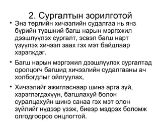 2. Сургалтын зорилготой 
 Энэ төрлийн хичээлийн судалгаа нь янз 
бүрийн түвшний багш нарын мэргэжил 
дээшлүүлэх сургалт, эсвэл багш нарт 
үзүүлэх хичээл заах гэх мэт байдлаар 
хэрэгждэг. 
 Багш нарын мэргэжил дээшлүүлэх сургалтад 
оролцогч багшид хичээлийн судалгааны ач 
холбогдлыг ойлгуулах, 
 Хичээлийг ажигласнаар шинэ арга зүй, 
хэрэглэгдэхүүн, багшлахуй болон 
суралцахуйн шинэ санаа гэх мэт олон 
зүйлийг нүдээр үзэж, биеэр мэдрэх боломж 
олгодгоороо онцлогтой. 
 