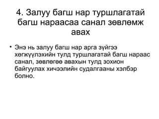 4. Залуу багш нар туршлагатай 
багш нараасаа санал зөвлөмж 
авах 
 Энэ нь залуу багш нар арга зүйгээ 
хөгжүүлэхийн тулд туршлагатай багш нараас 
санал, зөвлөгөө авахын тулд зохион 
байгуулах хичээлийн судалгааны хэлбэр 
болно. 
 
