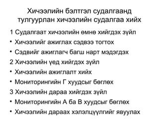 Хичээлийн бэлтгэл судалгаанд 
тулгуурлан хичээлийн судалгаа хийх 
1 Судалгаат хичээлийн өмнө хийгдэх зүйл 
 Хичээлийг ажиглах сэдвээ тогтох 
 Сэдвийг ажиглагч багш нарт мэдэгдэх 
2 Хичээлийн үед хийгдэх зүйл 
 Хичээлийн ажиглалт хийх 
 Мониторингийн Г хуудсыг бөглөх 
3 Хичээлийн дараа хийгдэх зүйл 
 Мониторингийн А ба B хуудсыг бөглөх 
 Хичээлийн дараах хэлэлцүүлгийг явуулах 
 