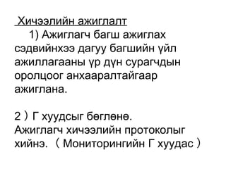 Хичээлийн ажиглалт 
　1) Ажиглагч багш ажиглах 
сэдвийнхээ дагуу багшийн үйл 
ажиллагааны үр дүн сурагчдын 
оролцоог анхааралтайгаар 
ажиглана. 
2 ） Г хуудсыг бөглөнө. 
Ажиглагч хичээлийн протоколыг 
хийнэ. （ Мониторингийн Г хуудас ） 
 