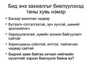 Бид энэ захиалгыг биелүүлэхэд 
таны хувь нэмэр 
 Багаар ажиллах чадвар 
 Бүтээлч сэтгэлгээтэй, эрч хүчтэй, шинийг 
эрэлхийлэгч 
 Хариуцлагатай, хувийн зохион байгуулалт 
сайтай 
 Харилцааны соёлтой, илтгэх, тайлагнах 
чадвар сайтай 
 ББиидднниийй ззаааажж ббааййггаааа ххииччээээлл ннииййггммииййнн 
ххүүссээллттииййгг ххээррххээнн ббииееллүүүүллжж ббааййннаа ввээ?? 
 