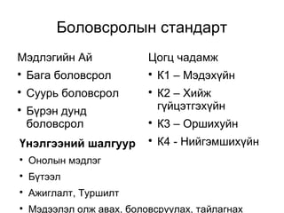 Боловсролын стандарт 
Мэдлэгийн Ай 
 Бага боловсрол 
 Суурь боловсрол 
 Бүрэн дунд 
боловсрол 
Цогц чадамж 
 К1 – Мэдэхүйн 
 К2 – Хийж 
гүйцэтгэхүйн 
 К3 – Оршихуйн 
Үнэлгээний шалгуур  К4 - Нийгэмшихүйн 
 Онолын мэдлэг 
 Бүтээл 
 Ажиглалт, Туршилт 
 Мэдээлэл олж авах, боловсруулах, тайлагнах 
 
