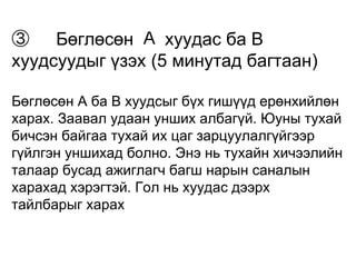 ③　Бөглөсөн Ａ хуудас ба В 
хуудсуудыг үзэх (5 минутад багтаан) 
Бөглөсөн А ба В хуудсыг бүх гишүүд ерөнхийлөн 
харах. Заавал удаан унших албагүй. Юуны тухай 
бичсэн байгаа тухай их цаг зарцуулалгүйгээр 
гүйлгэн уншихад болно. Энэ нь тухайн хичээлийн 
талаар бусад ажиглагч багш нарын саналын 
харахад хэрэгтэй. Гол нь хуудас дээрх 
тайлбарыг харах 
 
