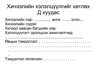 Хичээлийн хэлэлцүүлгийг хөтлөх 
Д хуудас 
Хичээлийн нэр: …............ анги: ….... огно:... 
Хичээлийн сэдэв: 
Хичээл заасан багшийн нэр: 
Хэлэлцүүлэгт оролцсон ажиглалгчид: 
…..................................................................... 
Явцын тэмдэглэл: . . . . . . . . . . . . . . . . . . . . . . . . 
. . . . . . . . . . . . . . . . . . . . . . . . . . . . . . . . . . . . . . . 
. . . . . . . . . . . . . . . . . . . . . . . . . . . . . . . . . . . . . . . 
. 
Тэмдэглэл хөтөлсөн: . . . . . . . . . . . . . . . 
 