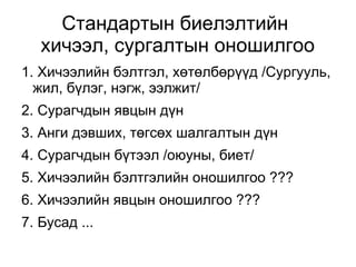Стандартын биелэлтийн 
хичээл, сургалтын оношилгоо 
1. Хичээлийн бэлтгэл, хөтөлбөрүүд /Сургууль, 
жил, бүлэг, нэгж, ээлжит/ 
2. Сурагчдын явцын дүн 
3. Анги дэвших, төгсөх шалгалтын дүн 
4. Сурагчдын бүтээл /оюуны, биет/ 
5. Хичээлийн бэлтгэлийн оношилгоо ??? 
6. Хичээлийн явцын оношилгоо ??? 
7. Бусад ... 
 