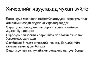 Хичээлийг явуулахад чухал зүйлс 
•Багш шууд мэдээлэл өгдөггүй чиглүүлж, зааварчилдаг 
•Хичээлийг сэдэв агуулгын хүрээнд заадаг 
•Сурагчдаар өөрсдөөр нь сорил туршилт хийлгэж 
мэдлэг бүтээлгэдэг 
•Сурагчдыг санаагаа илэрхийлэх чөлөөтэй ажиллах 
боломжоор хангадаг 
•Самбарын бичилт хичээлийн чанар, багшийн үйл 
ажиллагааны зураг болдог 
•Сэдэлжүүлэлт нь тухайн хичээлд хөтлөх гүүр болдог 
 