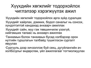 Хүүхдийн хөгжлийг тодорхойлох 
чиглэлээр хэрэгжүүлэх ажил 
•Хүүхдийн хөгжлийг тодорхойлох арга зүйд суралцах 
•Хүүхдийг хайрлах, дэмжих, бодол саналыг нь сонсох, 
хүндэтгэлтэй хандахад анхаарч ажиллах 
•Хүүхдийг сайн, муу гэж төвшинчилж үзэхгүй, 
нийгэмших талаас нь анхаарч ажиллах 
•Танхимын болон танхимын бусад хэлбэрээр орон 
нутгийн туршлагын талбайд түшиглэсэн сургалт 
явуулах 
•Сургууль дээр хичээллэж буй секц, дугуйлангийн ач 
холбогдлыг өндөрсгөж, үйл ажиллагааг тогтмолжуулах 
 