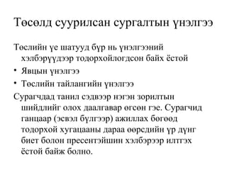 Төсөлд суурилсан сургалтын үнэлгээ 
Төслийн үе шатууд бүр нь үнэлгээний 
хэлбэрүүдээр тодорхойлогдсон байх ёстой 
• Явцын үнэлгээ 
• Төслийн тайлангийн үнэлгээ 
Сурагчдад танил сэдвээр нэгэн зорилтын 
шийдлийг олох даалгавар өгсөн гэе. Сурагчид 
ганцаар (эсвэл бүлгээр) ажиллах бөгөөд 
тодорхой хугацааны дараа өөрсдийн үр дүнг 
биет болон пресентэйшин хэлбэрээр илтгэх 
ёстой байж болно. 
 