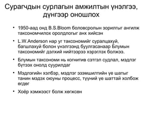 Сурагчдын сурлагын амжилтын үнэлгээ, 
дүнгээр оношлох 
 1950-аад онд B.S.Bloom боловсролын зорилгыг ангилж 
таксономчилох оролдлогыг анх хийсэн 
 L.W.Anderson нар уг таксономийг суралцахуй, 
багшлахуй болон үнэлгээнд буулгасанаар Блумын 
таксономийг дэлхий нийтээрээ хэрэглэх болжээ. 
 Блумын таксономи нь когнитив сэтгэл судлал, мэдлэг 
бүтээх онолд суурилдаг 
 Мэдлэгийн хэлбэр, мэдлэг эзэмшилтийн үе шатыг 
танин мэдэх оюуны процесс, түүний үе шаттай холбож 
өгдөг 
 Хоёр хэмжээст болж хөгжсөн 
 
