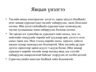 Явцын үнэлгээ 
• Төслийн явцад конструктив үнэлгээ, хариу үйлдэл (feedback) 
өгөх замаар суралцагчдад төслийг сайжруулах, засах бололцоо 
олгоно. Ийм үнэлгээ(feedback) суралцагчдыг идэвхжүүлж, 
төслөө хугацаанаас өмнө сайжруулах боломж олгоно. 
• Энэ аргын нэг хувилбар нь суралцагч найз нөхөд, эцэг эх, 
нийгмийн гишүүдийг өөрийн веб хуудсаар орж, үнэлгээ өгөх 
санал тавих юм. Мөн тэдэнд өөрийн төсөл, зорилго, хийсэн 
ажлын талаар танилцуулах боломжтой. Мөн төслийн үр дүнг 
дүгнэх зорилгоор зарим асуулт ч асууж болно. Ийм замаар 
суралцагч өөрийн төслийг ямар шатанд яваа, аль хэсгийг 
сайжруулах шаардлагатай байгааг тодруулах ач холбогдолтой. 
• Сурагчид емайл ашиглан feedback хийх боломжтой. 
 