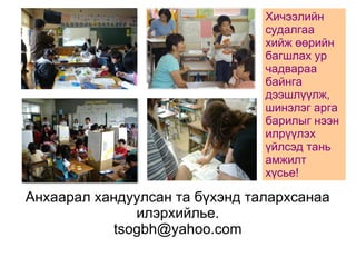 Анхаарал хандуулсан та бүхэнд талархсанаа 
илэрхийлье. 
tsogbh@yahoo.com 
Хичээлийн 
судалгаа 
хийж өөрийн 
багшлах ур 
чадвараа 
байнга 
дээшлүүлж, 
шинэлэг арга 
барилыг нээн 
илрүүлэх 
үйлсэд тань 
амжилт 
хүсье! 
