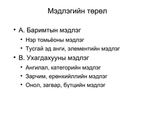 Мэдлэгийн төрөл 
 А. Баримтын мэдлэг 
 Нэр томьёоны мэдлэг 
 Тусгай эд анги, элементийн мэдлэг 
 B. Ухагдахууны мэдлэг 
 Ангилал, категорийн мэдлэг 
 Зарчим, ерөнхийллийн мэдлэг 
 Онол, загвар, бүтцийн мэдлэг 
 