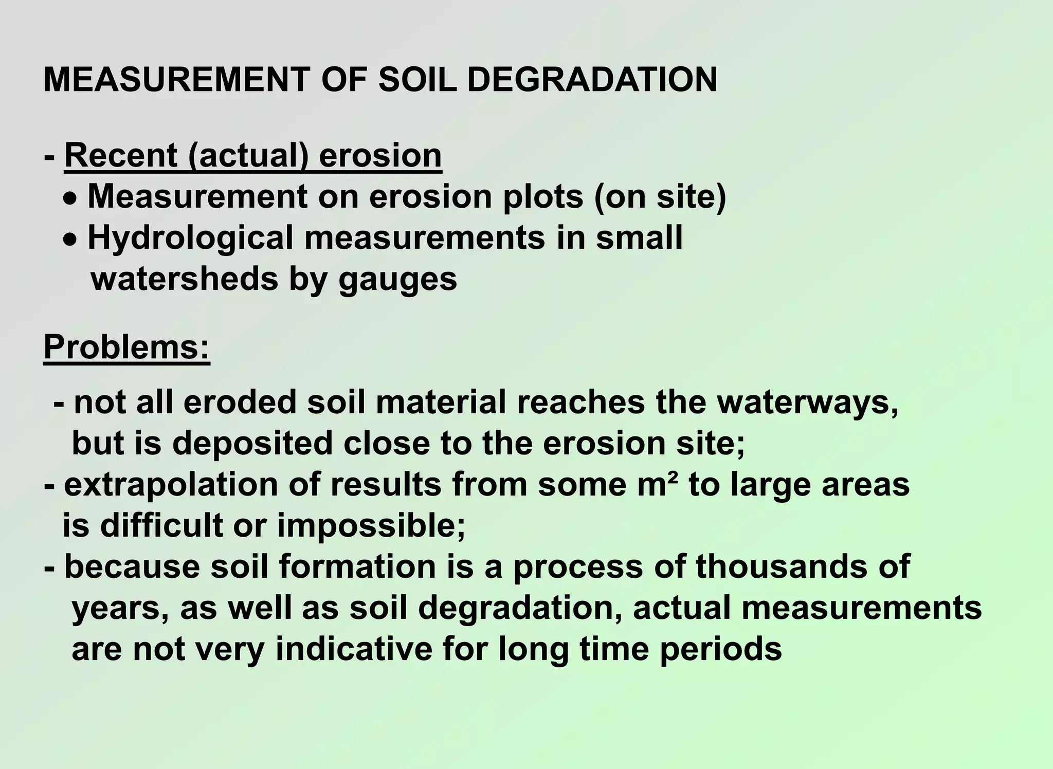 MEASUREMENT OF SOIL DEGRADATION
- Recent (actual) erosion
 Measurement on erosion plots (on site)
 Hydrological measurements in small
watersheds by gauges
Problems:
- not all eroded soil material reaches the waterways,
but is deposited close to the erosion site;
- extrapolation of results from some m² to large areas
is difficult or impossible;
- because soil formation is a process of thousands of
years, as well as soil degradation, actual measurements
are not very indicative for long time periods
 