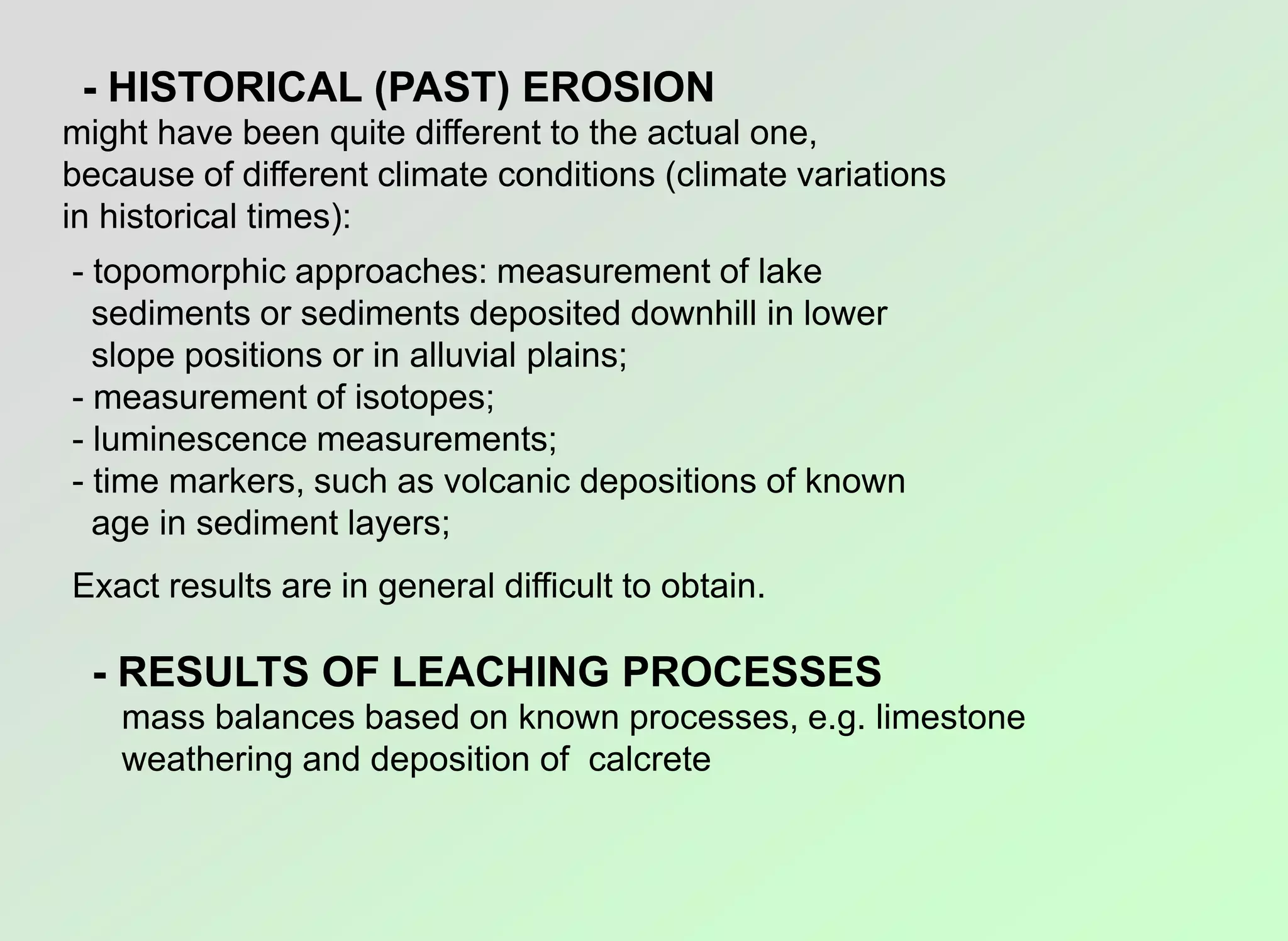 - HISTORICAL (PAST) EROSION
might have been quite different to the actual one,
because of different climate conditions (climate variations
in historical times):
- topomorphic approaches: measurement of lake
sediments or sediments deposited downhill in lower
slope positions or in alluvial plains;
- measurement of isotopes;
- luminescence measurements;
- time markers, such as volcanic depositions of known
age in sediment layers;
Exact results are in general difficult to obtain.
- RESULTS OF LEACHING PROCESSES
mass balances based on known processes, e.g. limestone
weathering and deposition of calcrete
 
