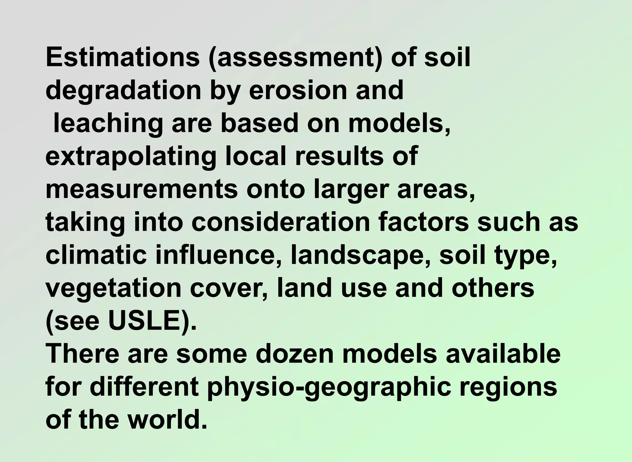 Estimations (assessment) of soil
degradation by erosion and
leaching are based on models,
extrapolating local results of
measurements onto larger areas,
taking into consideration factors such as
climatic influence, landscape, soil type,
vegetation cover, land use and others
(see USLE).
There are some dozen models available
for different physio-geographic regions
of the world.
 