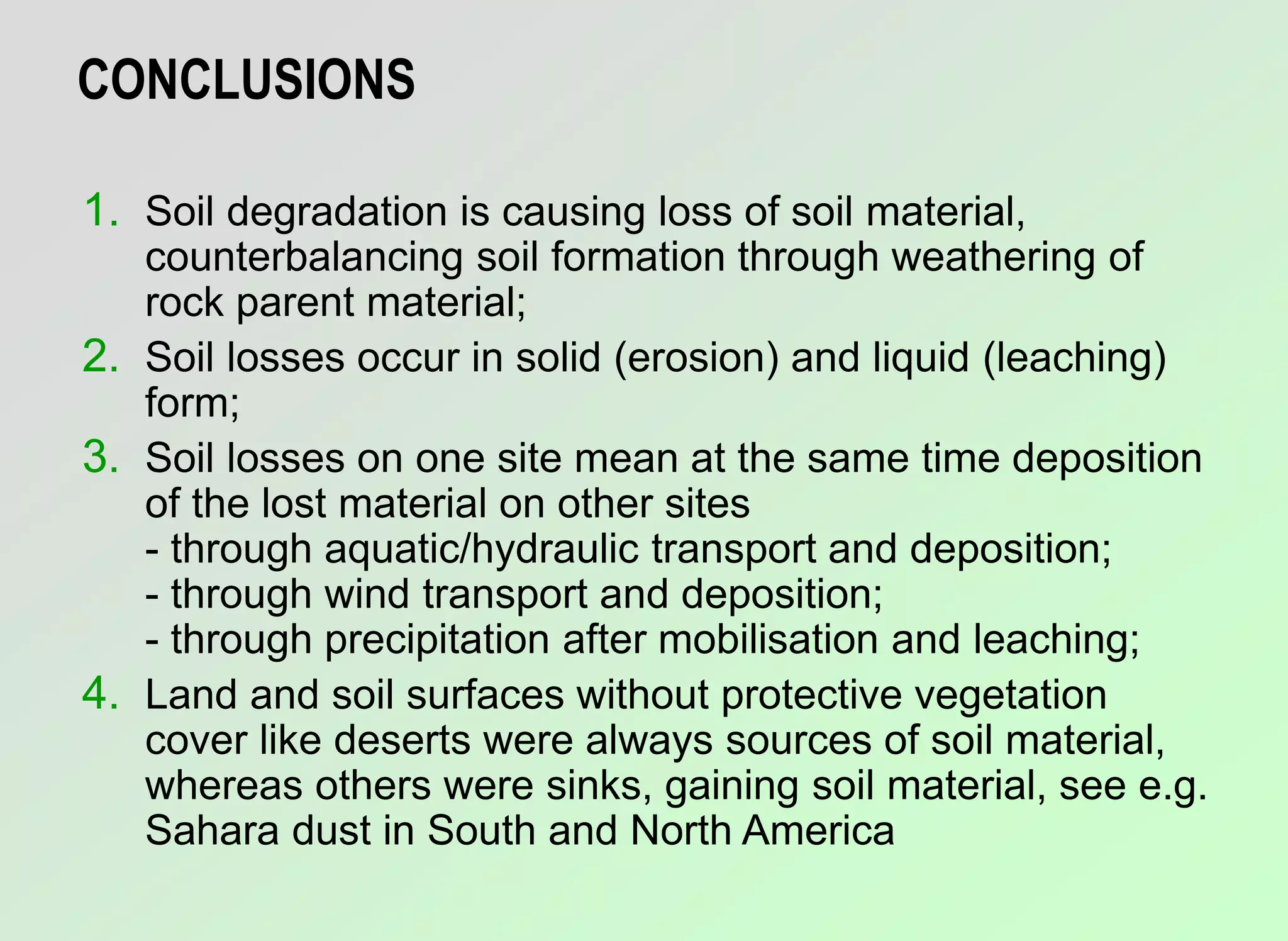 CONCLUSIONS
1. Soil degradation is causing loss of soil material,
counterbalancing soil formation through weathering of
rock parent material;
2. Soil losses occur in solid (erosion) and liquid (leaching)
form;
3. Soil losses on one site mean at the same time deposition
of the lost material on other sites
- through aquatic/hydraulic transport and deposition;
- through wind transport and deposition;
- through precipitation after mobilisation and leaching;
4. Land and soil surfaces without protective vegetation
cover like deserts were always sources of soil material,
whereas others were sinks, gaining soil material, see e.g.
Sahara dust in South and North America
 