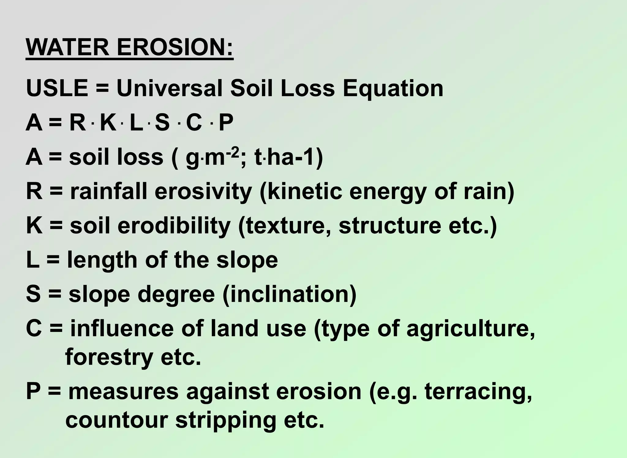 WATER EROSION:
USLE = Universal Soil Loss Equation
A = R . K . L . S . C . P
A = soil loss ( g.m-2; t.ha-1)
R = rainfall erosivity (kinetic energy of rain)
K = soil erodibility (texture, structure etc.)
L = length of the slope
S = slope degree (inclination)
C = influence of land use (type of agriculture,
forestry etc.
P = measures against erosion (e.g. terracing,
countour stripping etc.
 