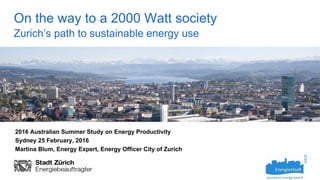 On the way to a 2000 Watt society
Zurich’s path to sustainable energy use
2016 Australian Summer Study on Energy Productivity
Sydney 25 February, 2016
Martina Blum, Energy Expert, Energy Officer City of Zurich
 
