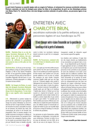 VIE DU PARTI
Le parti vient d’annoncer sa nouvelle équipe suite au congrès de Toulouse, et notamment les nouveaux secrétariats nationaux.
Plusieurs camarades ont ainsi été désignés pour animer les idées et les propositions du parti sur des thématiques précises
(voir Bluma Flash n°4). Charlotte Brun a été ainsi désigné secrétaire nationale à la petite enfance, aux personnes âgées et aux
handicaps.




                                                       ENTRETIEN AVEC
                                                       CHARLOTTE BRUN,
                                                       secrétaire nationale à la petite enfance, aux
                                                       personnes âgées et aux handicaps au PS

                                                           Il faut changer notre vision d'ensemble sur la question du
                                                           handicap et de la perte d'autonomie.
BLUMA : Charlotte Brun tu as été dé-                   contre la droite. Les secrétaires nationaux         changement complet de démarche auquel
signée Secrétaire Nationale du PS en                   doivent construire un parti fort, en campagne       nous sommes aujourd’hui appelés.
charge de la petite enfance, des per-                  permanente.
sonnes âgées et du handicap. Bon                                                                           Les chantiers sont nombreux. Il s’agit, bien
nombre de militants te connaissent                     BLUMA : En l’occurrence, comment cela               sûr, des moyens donnés aux établissements
mais peux-tu nous en dire plus sur ton                 se traduit dans le domaine précis dont              et aux associations qui agissent dans ce sec-
parcours ?                                             tu as la charge ?                                   teur – et aux départements qui les financent.
                                                                                                           Il s’agit également de faire un véritable effort
Charlotte Brun : J’ai 36 ans, je me suis enga-         C.B. : Les sujets qui m’ont été confiés ont pour    sur le logement, pour accroitre l’autonomie des
gé en politique à Cergy où j’avais grandi avant        point commun leur lien avec la protection so-       personnes et leur permettre, le plus possible,
d’adhérer au MJS et d’en devenir Présidente            ciale. Or il me semble qu’il convient aujourd’hui   de sortir des institutions et de rester à leur
en 2001. Je suis aujourd’hui première adjointe         de faire évoluer notre système vers une plus        domicile dans les meilleures conditions. Mais
de la commune d’Ecouen dans le Val d’Oise et           grande solidarité et vers la prise en compte        plus globalement, il faut surtout changer notre
Conseillère Régionale d’Ile-de-France. Je suis         des évolutions de notre société. Comment            vision d’ensemble sur la question du handi-
professeure d’histoire-géographie en collège           construire l’égalité réelle quel que soit l’âge     cap et de la perte d’autonomie. Nous devons
et maman de deux enfants.                              de la vie ? Comment adapter notre société à         sortir du compassionnel pour être dans une
                                                       l’allongement de la durée de la vie ? Comment       démarche de respect recherchant honneur,
BLUMA : Au Congrès de Reims, tu avais                  donner une juste place à toutes les généra-         dignité et bien être pour chacun. Sous la pré-
déjà été désignée Secrétaire Nationale                 tions ? Comment construire l’accessibilité uni-     sidence de Nicolas Sarkozy, les jeunes enfants
en charge des personnes âgées, du han-                 verselle quels que soit l’âge ou le handicap        ont également été les victimes d’une vision ul-
dicap et de la dépendance. Tu sais donc                ? Quelle place donner à l’enfant qui est trop       tra-libérale. Ainsi, la droite a leurré les familles
déjà ce que signifie cette responsabi-                 souvent un « impensé de la Gauche » qui est         en annonçant des créations de places alors
lité.                                                  soit appréhendé comme simple membre de la           qu’il s’agissait en réalité d’un abaissement des
                                                       famille ou comme simple élève et pas comme          normes d’encadrement. C’est au contraire pour
C.B. : Effectivement ce premier mandat m’a             un sujet à part entière ? Je souhaite que le        assurer l’égalité entre les enfants dès le plus
permis de bien comprendre ce que signifiait la         Parti Socialiste poursuive la réflexion pour une    jeune âge en confortant le rôle des profession-
charge d’un secteur thématique au sein de la           réelle prise en compte de la perte d’autonomie,     nels et en renforçant leur fonction éducative
direction du Parti. Il s’agit d’animer la réflexion,   pour une réflexion propre et transversale sur       que nous souhaitons créer un véritable service
de rencontrer les acteurs associatifs et sociaux       la place de l’enfant ou pour une nouvelle étape     public de la petite enfance, c’est à dire un cadre
de son domaine, de produire des notes, des             de la prise en charge du handicap. Ce n’est pas     légal national, des compétences clarifiées, une
communiqués de presse et de formuler des               le moindre des paradoxes.                           gestion de proximité et un financement proté-
propositions. Dans ce nouveau mandat, il me                                                                gé pour éviter que la branche famille ne serve
semble nécessaire de devancer la réflexion et          Les personnes en perte d’autonomie, qu’elles        à rembourser la dette sociale comme presque
l’action du Gouvernement. Par exemple le Parti         soient âgées ou handicapées, n’ont jamais été       chaque année désormais.
peut lancer des campagnes d’opinion, prépa-            aussi nombreuses. Pourtant, la droite n’a eu
rer les projets qui pourraient demain être re-         de cesse de détricoter la loi de 2005, de la             Propos recueillis par Jules Joassard
pris par l’exécutif, mener la bataille culturelle      vider de son sens et de moyens. C’est à un
2 /// BLUMA /// Décembre 2012
 