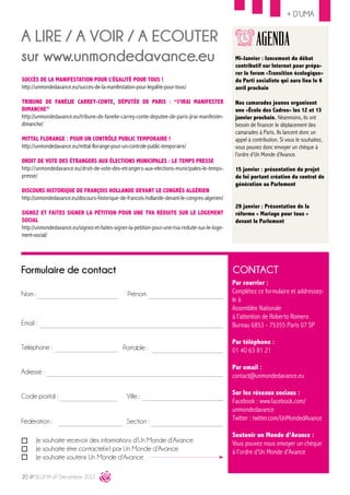 + D’UMA


A LIRE / A VOIR / A ECOUTER                                                                                 AGENDA
sur www.unmondedavance.eu                                                                         Mi-Janvier : lancement du débat
                                                                                                  contributif sur Internet pour prépa-
                                                                                                  rer le forum «Transition écologique»
Succès de la manifestation pour l’égalité pour tous !                                             du Parti socialiste qui aura lieu le 6
http://unmondedavance.eu/succes-de-la-manifestation-pour-legalite-pour-tous/                      avril prochain

Tribune de Fanélie Carrey-Conte, députée de Paris : “J’irai manifester                            Nos camarades jeunes organisent
dimanche”                                                                                         une «École des Cadres» les 12 et 13
http://unmondedavance.eu/tribune-de-fanelie-carrey-conte-deputee-de-paris-jirai-manifester-       janvier prochain. Néanmoins, ils ont
dimanche/                                                                                         besoin de financer le déplacement des
                                                                                                  camarades à Paris. Ils lancent donc un
Mittal Florange : pour un contrôle public temporaire !                                            appel à contribution. Si vous le souhaitez,
http://unmondedavance.eu/mittal-florange-pour-un-controle-public-temporaire/                      vous pouvez donc envoyer un chèque à
                                                                                                  l’ordre d’Un Monde d’Avance.
Droit de vote des étrangers aux élections municipales : le temps presse
http://unmondedavance.eu/droit-de-vote-des-etrangers-aux-elections-municipales-le-temps-          15 janvier : présentation du projet
presse/                                                                                           de loi portant création du contrat de
                                                                                                  génération au Parlement
discours historique de françois hollande devant le congrès algérien
http://unmondedavance.eu/discours-historique-de-francois-hollande-devant-le-congres-algerien/
                                                                                                  29 janvier : Présentation de la
SIGNEZ ET FAITES SIGNER LA PÉTITION POUR UNE TVA RÉDUITE SUR LE LOGEMENT                          réforme « Mariage pour tous »
SOCIAL                                                                                            devant le Parlement
http://unmondedavance.eu/signez-et-faites-signer-la-petition-pour-une-tva-reduite-sur-le-loge-
ment-social/




Formulaire de contact                                                                            CONTACT
                                                                                                 Par courrier :
Nom :                                            Prénom                                          Complétez ce formulaire et addressez-
                                                                                                 le à
                                                                                                 Assemblée Nationale
                                                                                                 à l’attention de Roberto Romero
Email :                                                                                          Bureau 6853 - 75355 Paris 07 SP

                                                                                                 Par téléphone :
Téléphone :                                    Portable :                                        01 40 63 81 21

                                                                                                 Par email :
Adresse :
                                                                                                 contact@unmondedavance.eu

                                                                                                 Sur les réseaux sociaux :
Code postal :                                   Ville :
                                                                                                 Facebook : www.facebook.com/
                                                                                                 unmondedavance
Fédération :                                    Section :                                        Twitter : twitter.com/UnMondedAvance

                                                                                                 Soutenir un Monde d’Avance :
      Je souhaite recevoir des informations d’Un Monde d’Avance                                  Vous pouvez nous envoyer un chèque
      Je souhaite être contacté(e) par Un Monde d’Avance                                         à l’ordre d’Un Monde d’Avance
      Je souhaite soutenir Un Monde d’Avance

20 /// BLUMA /// Décembre 2012
 