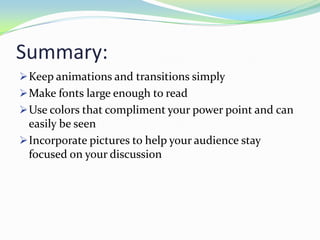 Summary:
 Keep animations and transitions simply
 Make fonts large enough to read
 Use colors that compliment your power point and can

easily be seen
 Incorporate pictures to help your audience stay
focused on your discussion

 