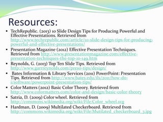 Resources:
 TechRepublic. (2013) 10 Slide Design Tips for Producing Powerful and









Effective Presentations. Retrieved from
http://www.techrepublic.com/article/10-slide-design-tips-for-producingpowerful-and-effective-presentations/
Presentation Magazine (2012) Effective Presentation Techniques.
Retrieved from http://www.presentationmagazine.com/effectivepresentation-techniques-the-top-10-149.htm
Reynolds, G. (2013) Top Ten Slide Tips. Retrieved from
http://www.garrreynolds.com/preso-tips/design/
Bates Information & Library Services (2011) PowerPoint: Presentation
Tips. Retrieved from http://www.bates.edu/ils/2011/how-doi/software/powerpoint-presentation-tips/
Color Matters (2012) Basic Color Theory. Retrieved from
http://www.colormatters.com/color-and-design/basic-color-theory
Satria, D. (2009) Color wheel. Retrieved from
http://commons.wikimedia.org/wiki/File:Color_wheel.svg
Hardman, D. (2009) Multilated Checkerboard. Retrieved from
http://commons.wikimedia.org/wiki/File:Mutilated_checkerboard_3.jpg

 