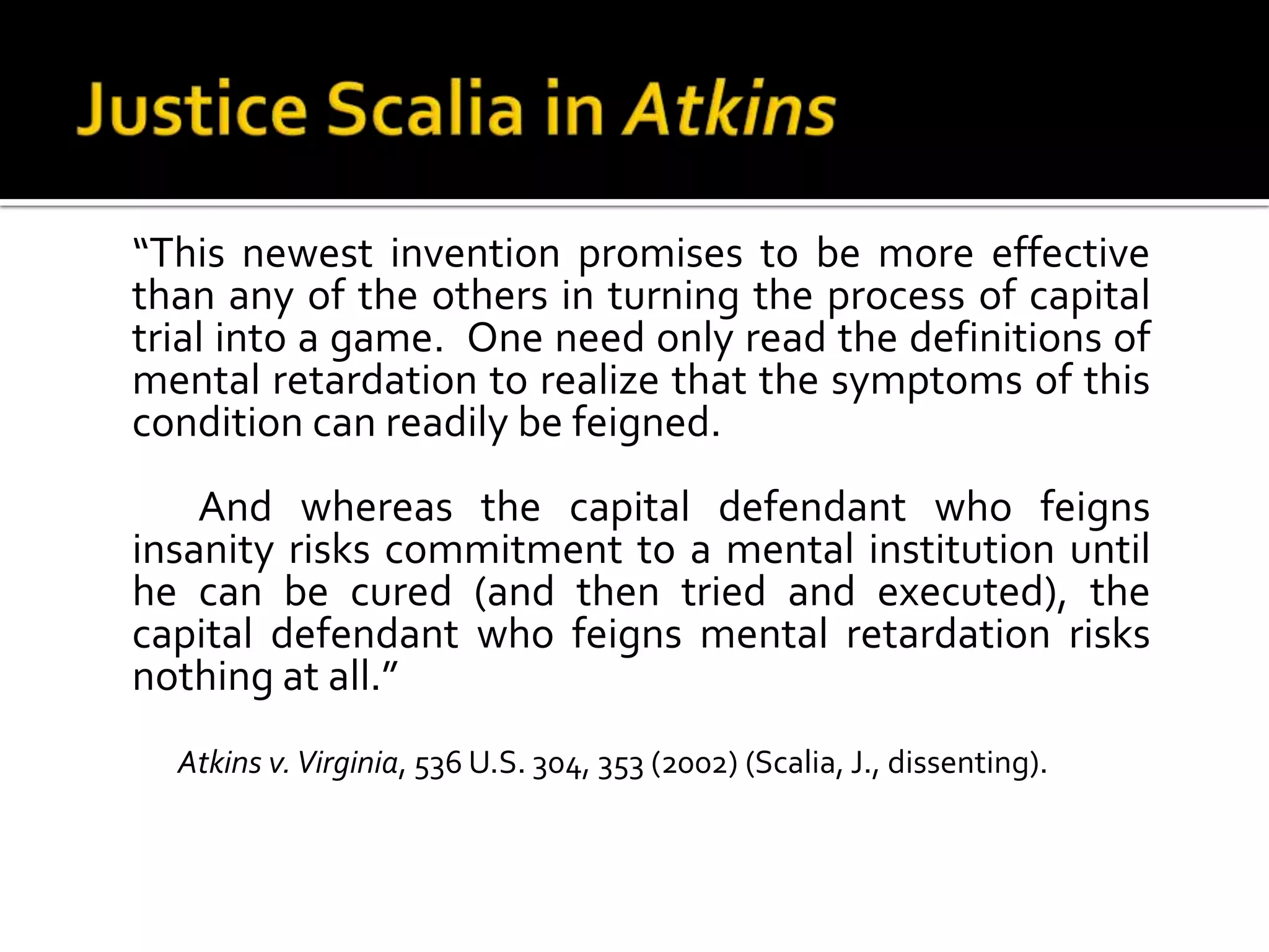 Justice Scalia in Atkins	“This newest invention promises to be more effective than any of the others in turning the process of capital trial into a game.  One need only read the definitions of mental retardation to realize that the symptoms of this condition can readily be feigned.		And whereas the capital defendant who feigns insanity risks commitment to a mental institution until he can be cured (and then tried and executed), the capital defendant who feigns mental retardation risks nothing at all.”Atkins v. Virginia, 536 U.S. 304, 353 (2002) (Scalia, J., dissenting). 