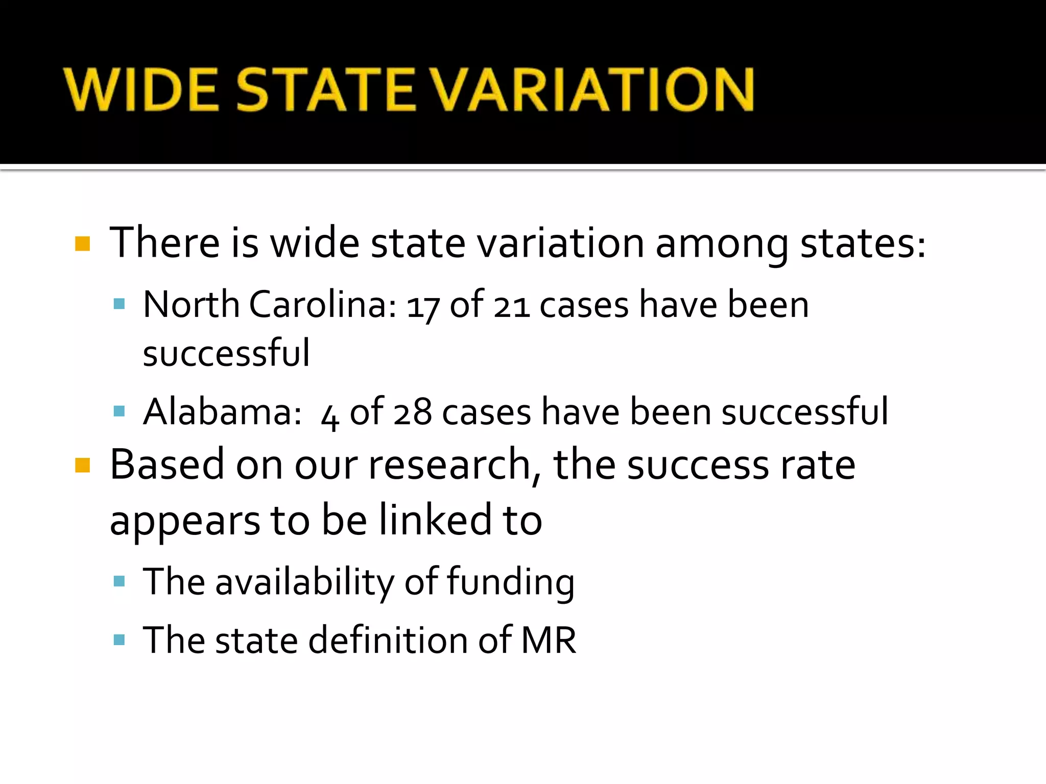 WIDE STATE VARIATIONThere is wide state variation among states:North Carolina: 17 of 21 cases have been successfulAlabama:  4 of 28 cases have been successfulBased on our research, the success rate appears to be linked toThe availability of fundingThe state definition of MR
