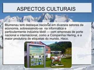ASPECTOS CULTURAIS
●
Blumenau tem destaque nacional em diversos setores da
economia, sobressaindo-se na informática e
particularmente indústria têxtil — com empresas de porte
nacional e internacional, como a Companhia Hering, e a
maior produtora de etiquetas do mundo, Haco.
 