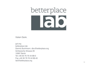 Vielen Dank.!


gut.org!
betterplace lab!
Dennis Buchmann, dbu@betterplace.org!
Schlesische Strasse 26!
10997 Berlin!
Tel +49 30 76 76 44 88-0!
Fax +49 30 76 76 44 88-40!
lab@betterplace.org!
                                        31	
  
 