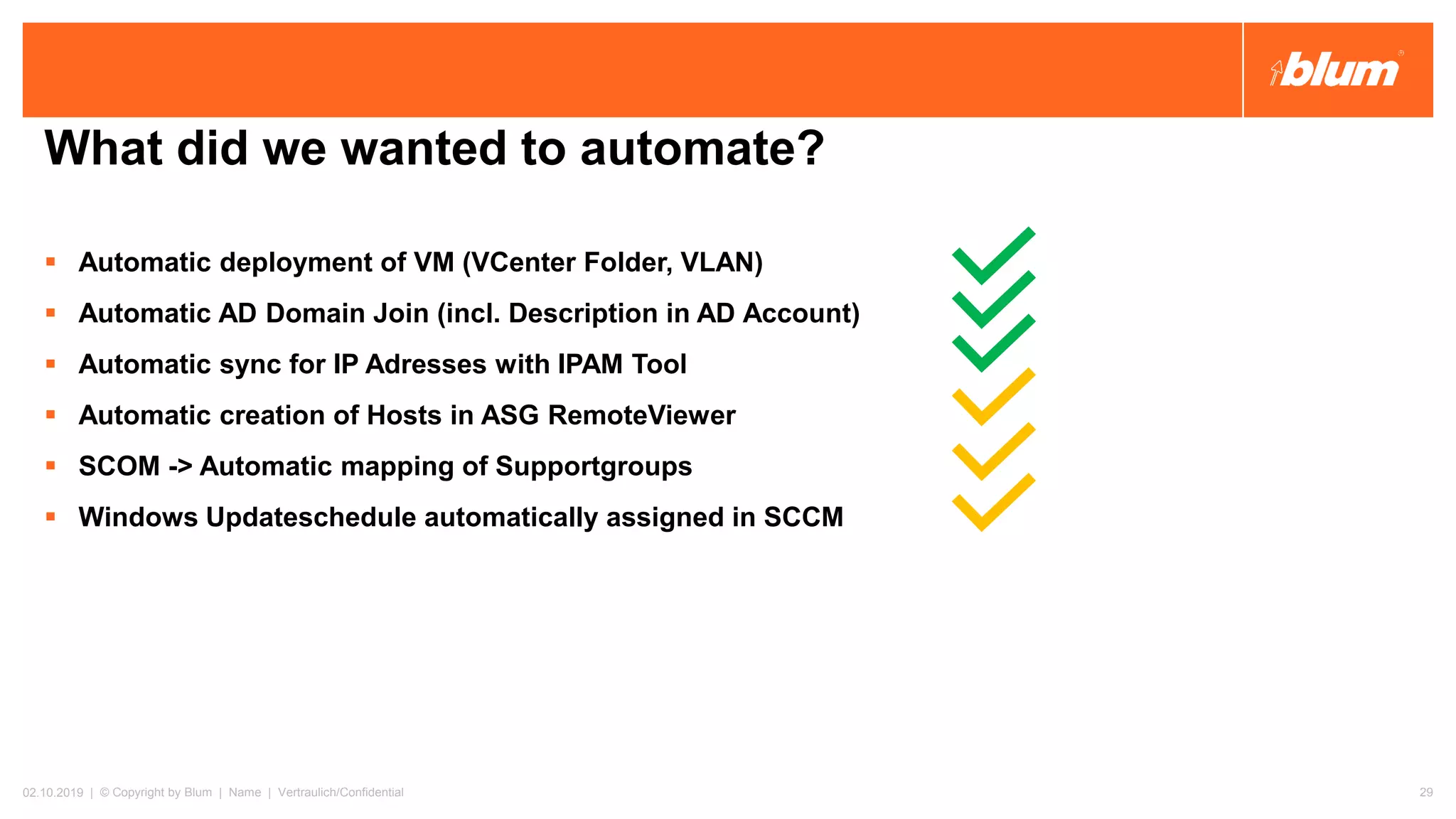 What did we wanted to automate?
▪ Automatic deployment of VM (VCenter Folder, VLAN)
▪ Automatic AD Domain Join (incl. Description in AD Account)
▪ Automatic sync for IP Adresses with IPAM Tool
▪ Automatic creation of Hosts in ASG RemoteViewer
▪ SCOM -> Automatic mapping of Supportgroups
▪ Windows Updateschedule automatically assigned in SCCM
02.10.2019 | © Copyright by Blum | Name | Vertraulich/Confidential 29
 