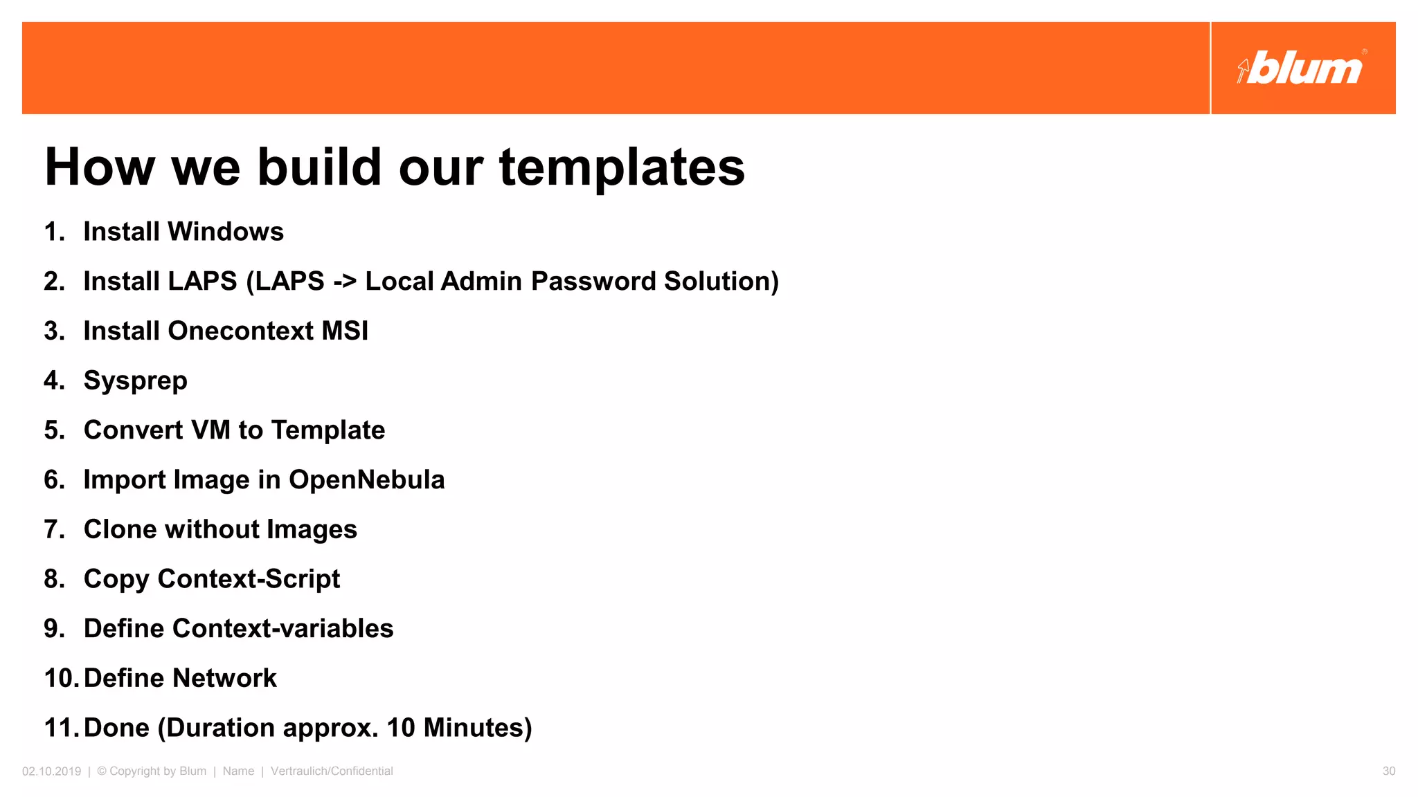 How we build our templates
1. Install Windows
2. Install LAPS (LAPS -> Local Admin Password Solution)
3. Install Onecontext MSI
4. Sysprep
5. Convert VM to Template
6. Import Image in OpenNebula
7. Clone without Images
8. Copy Context-Script
9. Define Context-variables
10.Define Network
11.Done (Duration approx. 10 Minutes)
02.10.2019 | © Copyright by Blum | Name | Vertraulich/Confidential 30
 