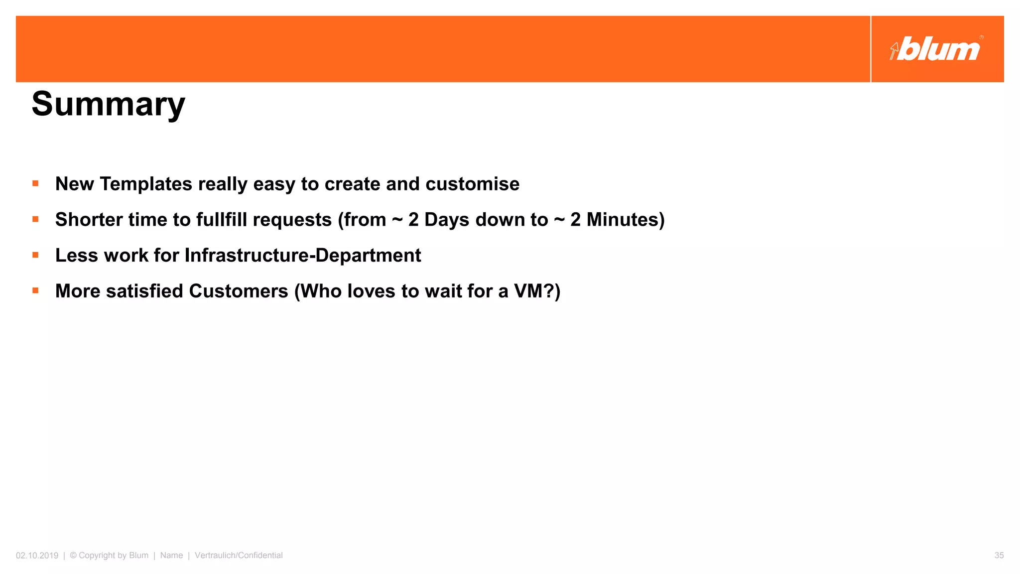 Summary
▪ New Templates really easy to create and customise
▪ Shorter time to fullfill requests (from ~ 2 Days down to ~ 2 Minutes)
▪ Less work for Infrastructure-Department
▪ More satisfied Customers (Who loves to wait for a VM?)
02.10.2019 | © Copyright by Blum | Name | Vertraulich/Confidential 35
 