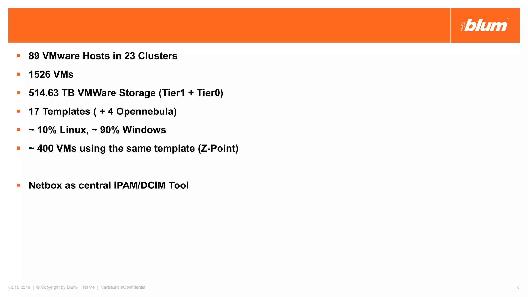 ▪ 89 VMware Hosts in 23 Clusters
▪ 1526 VMs
▪ 514.63 TB VMWare Storage (Tier1 + Tier0)
▪ 17 Templates ( + 4 Opennebula)
▪ ~ 10% Linux, ~ 90% Windows
▪ ~ 400 VMs using the same template (Z-Point)
▪ Netbox as central IPAM/DCIM Tool
02.10.2019 | © Copyright by Blum | Name | Vertraulich/Confidential 6
 